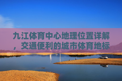 九江体育中心地理位置详解,交通便利的城市体育地标,九江体育中心,地理位置详解与交通便利的城市地标 九江体育中心地理位置详解,交通便利的城市体育地标,九江体育中心,地理位置详解与交通便利的城市地标