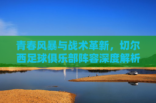 青春风暴与战术革新,切尔西足球俱乐部阵容深度解析,青春风暴与战术革新,切尔西阵容深度解析 青春风暴与战术革新,切尔西足球俱乐部阵容深度解析,青春风暴与战术革新,切尔西阵容深度解析