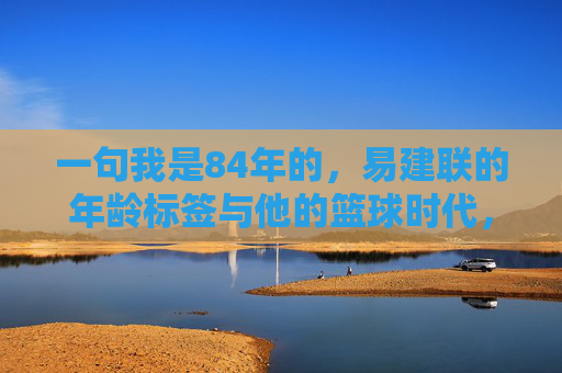 一句我是84年的,易建联的年龄标签与他的篮球时代,易建联,84年标签与他的篮球时代 一句我是84年的,易建联的年龄标签与他的篮球时代,易建联,84年标签与他的篮球时代