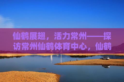 仙鹤展翅,活力常州——探访常州仙鹤体育中心,仙鹤展翅,活力常州——常州仙鹤体育中心 仙鹤展翅,活力常州——探访常州仙鹤体育中心,仙鹤展翅,活力常州——常州仙鹤体育中心