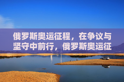 俄罗斯奥运征程,在争议与坚守中前行,俄罗斯奥运征程,争议与坚守中前行 俄罗斯奥运征程,在争议与坚守中前行,俄罗斯奥运征程,争议与坚守中前行