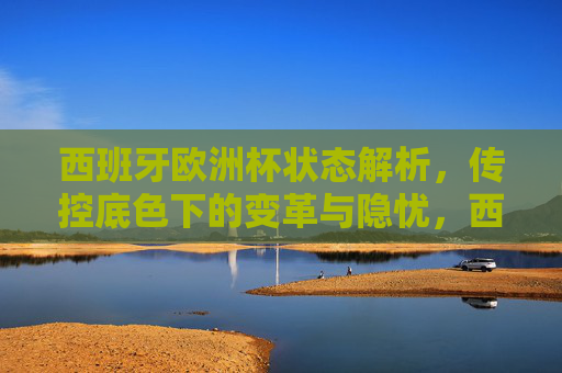 西班牙欧洲杯状态解析,传控底色下的变革与隐忧,西班牙欧洲杯,传控底色下的变革与隐忧 西班牙欧洲杯状态解析,传控底色下的变革与隐忧,西班牙欧洲杯,传控底色下的变革与隐忧