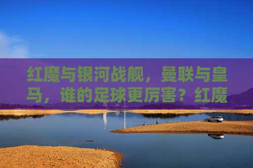 红魔与银河战舰,曼联与皇马,谁的足球更厉害?红魔曼联 vs 银河战舰皇马,谁的足球更厉害? 红魔与银河战舰,曼联与皇马,谁的足球更厉害?红魔曼联 vs 银河战舰皇马,谁的足球更厉害?