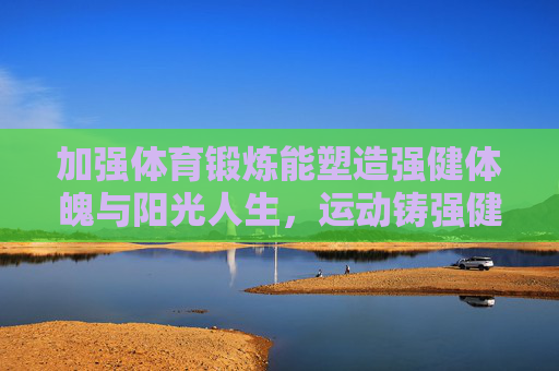加强体育锻炼能塑造强健体魄与阳光人生,运动铸强健体魄,育阳光人生 加强体育锻炼能塑造强健体魄与阳光人生,运动铸强健体魄,育阳光人生