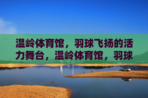 温岭体育馆,羽球飞扬的活力舞台,温岭体育馆,羽球飞扬的活力舞台 温岭体育馆,羽球飞扬的活力舞台,温岭体育馆,羽球飞扬的活力舞台