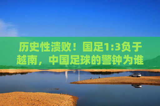 历史性溃败！国足1:3负于越南，中国足球的警钟为谁而鸣？历史性溃败！国足1:3负越南，中国足球警钟长鸣