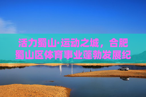 活力蜀山·运动之城,合肥蜀山区体育事业蓬勃发展纪实,活力蜀山·运动之城,体育事业蓬勃发展 活力蜀山·运动之城,合肥蜀山区体育事业蓬勃发展纪实,活力蜀山·运动之城,体育事业蓬勃发展