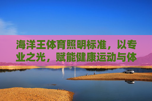 海洋王体育照明标准,以专业之光,赋能健康运动与体育产业升级,海洋王体育照明标准,专业之光赋能健康运动与产业升级 海洋王体育照明标准,以专业之光,赋能健康运动与体育产业升级,海洋王体育照明标准,专业之光赋能健康运动与产业升级