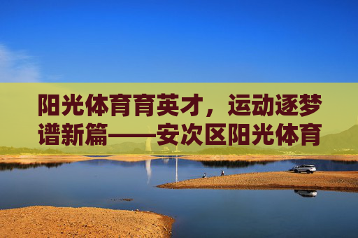 阳光体育育英才,运动逐梦谱新篇——安次区阳光体育学校发展纪实,阳光体育育英才,运动逐梦谱新篇 阳光体育育英才,运动逐梦谱新篇——安次区阳光体育学校发展纪实,阳光体育育英才,运动逐梦谱新篇