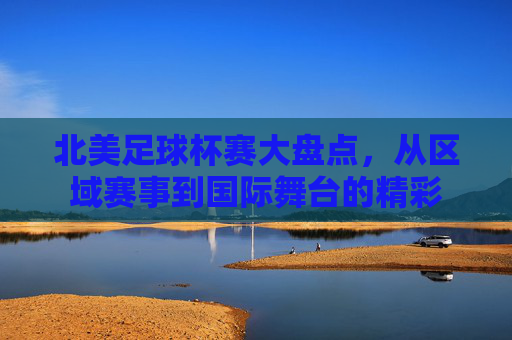 北美足球杯赛大盘点,从区域赛事到国际舞台的精彩 北美足球杯赛大盘点,从区域赛事到国际舞台的精彩