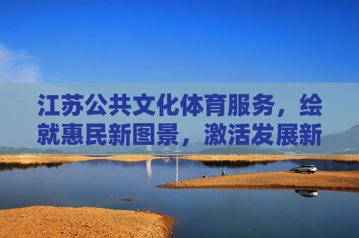 江苏公共文化体育服务,绘就惠民新图景,激活发展新动能,江苏公共文化体育服务,惠民新图景激活发展新动能 江苏公共文化体育服务,绘就惠民新图景,激活发展新动能,江苏公共文化体育服务,惠民新图景激活发展新动能