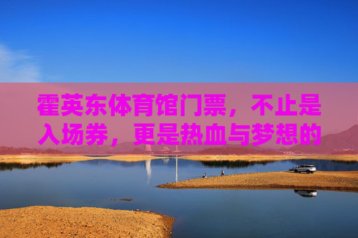 霍英东体育馆门票,不止是入场券,更是热血与梦想的见证,霍英东体育馆门票,热血与梦想的见证 霍英东体育馆门票,不止是入场券,更是热血与梦想的见证,霍英东体育馆门票,热血与梦想的见证