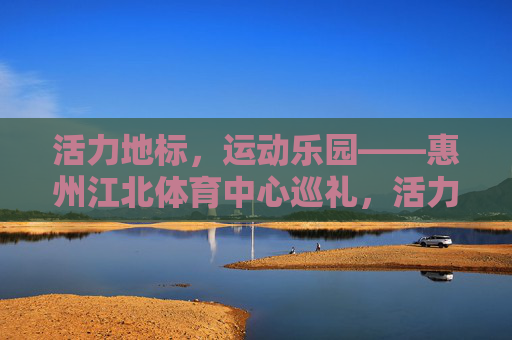 活力地标,运动乐园——惠州江北体育中心巡礼,活力地标,运动乐园——惠州江北体育中心巡礼 活力地标,运动乐园——惠州江北体育中心巡礼,活力地标,运动乐园——惠州江北体育中心巡礼