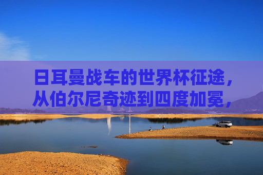 日耳曼战车的世界杯征途,从伯尔尼奇迹到四度加冕,日耳曼战车,从伯尔尼奇迹到四度加冕的世界杯征途 日耳曼战车的世界杯征途,从伯尔尼奇迹到四度加冕,日耳曼战车,从伯尔尼奇迹到四度加冕的世界杯征途