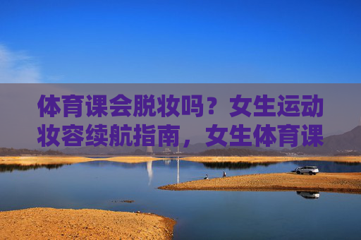 体育课会脱妆吗?女生运动妆容续航指南,女生体育课运动妆容续航指南 体育课会脱妆吗?女生运动妆容续航指南,女生体育课运动妆容续航指南