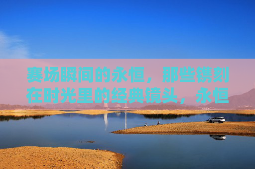 赛场瞬间的永恒,那些镌刻在时光里的经典镜头,永恒赛场经典瞬间 赛场瞬间的永恒,那些镌刻在时光里的经典镜头,永恒赛场经典瞬间