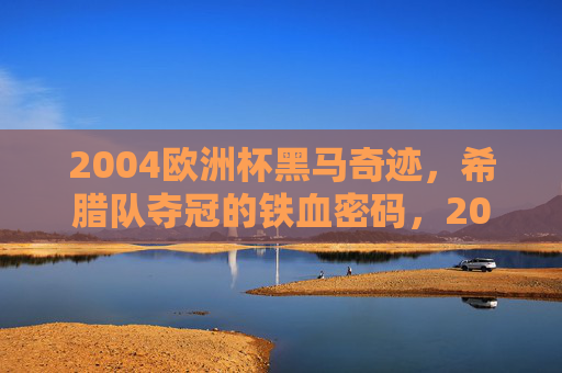 2004欧洲杯黑马奇迹,希腊队夺冠的铁血密码,2004欧洲杯黑马奇迹,希腊队的铁血夺冠密码 2004欧洲杯黑马奇迹,希腊队夺冠的铁血密码,2004欧洲杯黑马奇迹,希腊队的铁血夺冠密码