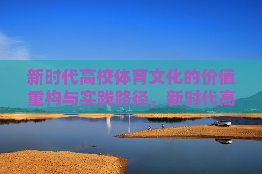 新时代高校体育文化的价值重构与实践路径,新时代高校体育文化的价值重构与实践路径 新时代高校体育文化的价值重构与实践路径,新时代高校体育文化的价值重构与实践路径