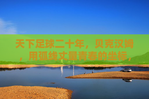 天下足球二十年,贝克汉姆,用弧线丈量青春的坐标,弧线丈量二十年青春坐标 天下足球二十年,贝克汉姆,用弧线丈量青春的坐标,弧线丈量二十年青春坐标