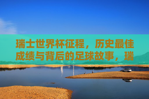 瑞士世界杯征程,历史最佳成绩与背后的足球故事,瑞士世界杯历史最佳成绩征程,背后的足球故事 瑞士世界杯征程,历史最佳成绩与背后的足球故事,瑞士世界杯历史最佳成绩征程,背后的足球故事