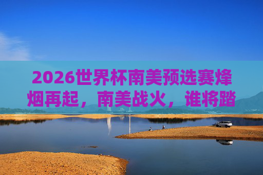 2026世界杯南美预选赛烽烟再起,南美战火,谁将踏上北美征程?2026世界杯南美预选赛,南美战火,北美征程谁属? 2026世界杯南美预选赛烽烟再起,南美战火,谁将踏上北美征程?2026世界杯南美预选赛,南美战火,北美征程谁属?