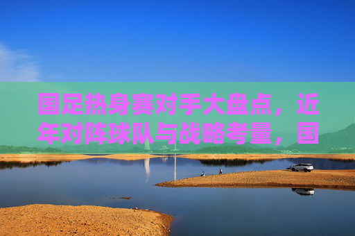 国足热身赛对手大盘点,近年对阵球队与战略考量,国足近年热身赛对手大盘点,对阵球队与战略考量 国足热身赛对手大盘点,近年对阵球队与战略考量,国足近年热身赛对手大盘点,对阵球队与战略考量