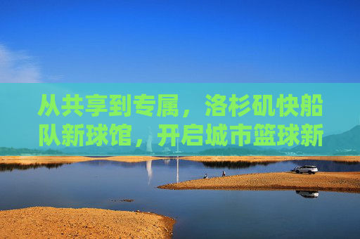 从共享到专属,洛杉矶快船队新球馆,开启城市篮球新篇章,共享到专属,洛杉矶快船新球馆开启城市篮球新篇章 从共享到专属,洛杉矶快船队新球馆,开启城市篮球新篇章,共享到专属,洛杉矶快船新球馆开启城市篮球新篇章