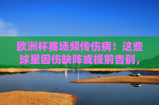 欧洲杯赛场频传伤病！这些球星因伤缺阵或提前告别，球队实力受冲击，欧洲杯伤病潮，球星缺阵冲击球队实力