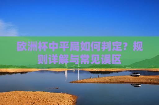 欧洲杯中平局如何判定?规则详解与常见误区 欧洲杯中平局如何判定?规则详解与常见误区