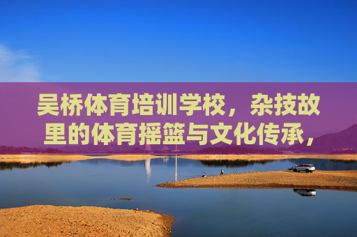 吴桥体育培训学校，杂技故里的体育摇篮与文化传承，吴桥体育培训学校，杂技故里的体育摇篮与文化传承