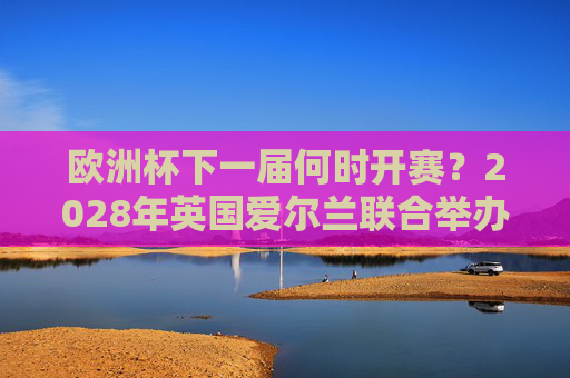 欧洲杯下一届何时开赛?2028年英国爱尔兰联合举办,赛制与看点前瞻,2028年欧洲杯前瞻,英国爱尔兰联合举办,赛制与看点解析 欧洲杯下一届何时开赛?2028年英国爱尔兰联合举办,赛制与看点前瞻,2028年欧洲杯前瞻,英国爱尔兰联合举办,赛制与看点解析