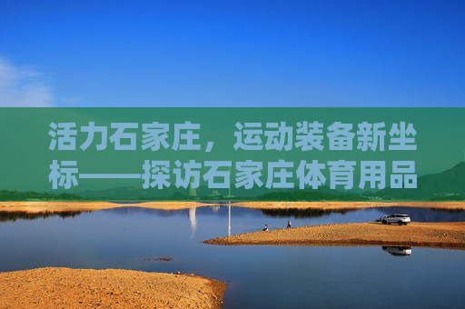 活力石家庄,运动装备新坐标——探访石家庄体育用品店,活力石家庄,运动装备新坐标 活力石家庄,运动装备新坐标——探访石家庄体育用品店,活力石家庄,运动装备新坐标