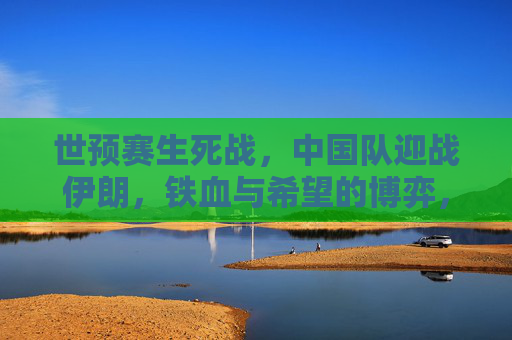 世预赛生死战,中国队迎战伊朗,铁血与希望的博弈,世预赛生死战,中国战伊朗,铁血博弈中的希望 世预赛生死战,中国队迎战伊朗,铁血与希望的博弈,世预赛生死战,中国战伊朗,铁血博弈中的希望