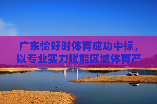 广东恰好时体育成功中标,以专业实力赋能区域体育产业新升级,广东恰好时体育中标,赋能区域体育产业新升级 广东恰好时体育成功中标,以专业实力赋能区域体育产业新升级,广东恰好时体育中标,赋能区域体育产业新升级