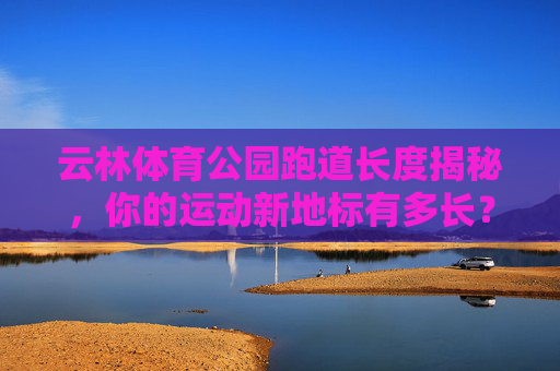 云林体育公园跑道长度揭秘,你的运动新地标有多长? 云林体育公园跑道长度揭秘,你的运动新地标有多长?