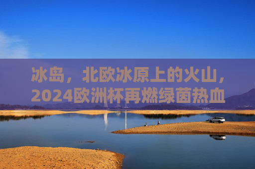 冰岛,北欧冰原上的火山,2024欧洲杯再燃绿茵热血,冰岛火山映绿茵,2024欧洲杯热血再燃 冰岛,北欧冰原上的火山,2024欧洲杯再燃绿茵热血,冰岛火山映绿茵,2024欧洲杯热血再燃