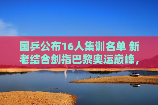 国乒公布16人集训名单 新老结合剑指巴黎奥运巅峰,国乒公布16人集训名单 新老结合剑指巴黎奥运巅峰 国乒公布16人集训名单 新老结合剑指巴黎奥运巅峰,国乒公布16人集训名单 新老结合剑指巴黎奥运巅峰