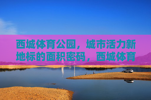 西城体育公园,城市活力新地标的面积密码,西城体育公园,城市活力新地标的面积密码 西城体育公园,城市活力新地标的面积密码,西城体育公园,城市活力新地标的面积密码