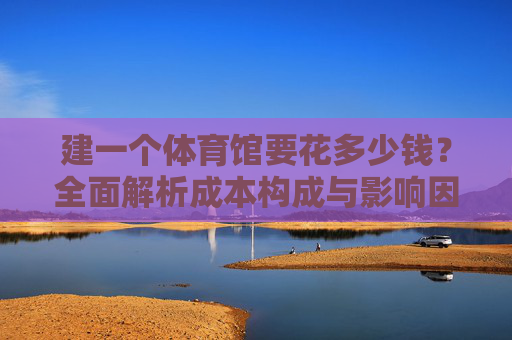 建一个体育馆要花多少钱?全面解析成本构成与影响因素,建体育馆成本构成与影响因素全面解析 建一个体育馆要花多少钱?全面解析成本构成与影响因素,建体育馆成本构成与影响因素全面解析