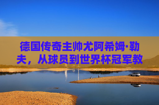 德国传奇主帅尤阿希姆·勒夫,从球员到世界杯冠军教父的执教之路,勒夫,从球员到世界杯冠军教父的执教之路 德国传奇主帅尤阿希姆·勒夫,从球员到世界杯冠军教父的执教之路,勒夫,从球员到世界杯冠军教父的执教之路