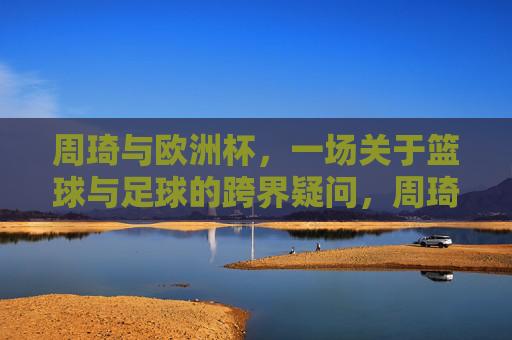 周琦与欧洲杯,一场关于篮球与足球的跨界疑问,周琦与欧洲杯,篮球与足球的跨界疑问 周琦与欧洲杯,一场关于篮球与足球的跨界疑问,周琦与欧洲杯,篮球与足球的跨界疑问