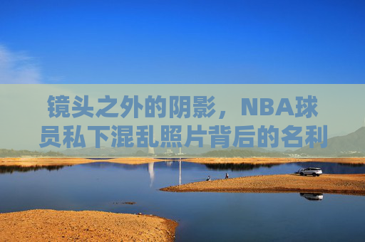 镜头之外的阴影,NBA球员私下混乱照片背后的名利场与迷失,镜头之外的阴影,NBA球员名利场中的迷失 镜头之外的阴影,NBA球员私下混乱照片背后的名利场与迷失,镜头之外的阴影,NBA球员名利场中的迷失