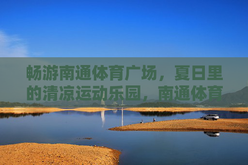 畅游南通体育广场,夏日里的清凉运动乐园,南通体育广场,夏日清凉运动乐园 畅游南通体育广场,夏日里的清凉运动乐园,南通体育广场,夏日清凉运动乐园
