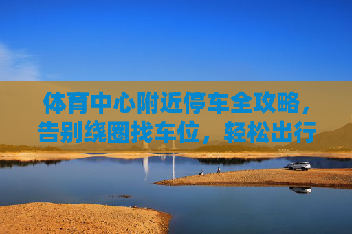 体育中心附近停车全攻略,告别绕圈找车位,轻松出行无忧,体育中心附近停车全攻略,告别绕圈,轻松出行无忧 体育中心附近停车全攻略,告别绕圈找车位,轻松出行无忧,体育中心附近停车全攻略,告别绕圈,轻松出行无忧