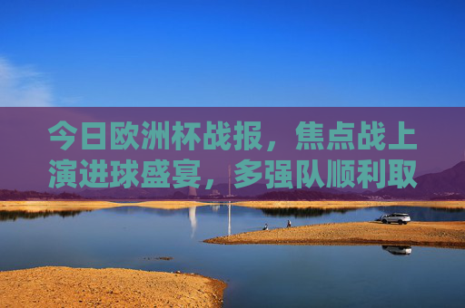 今日欧洲杯战报，焦点战上演进球盛宴，多强队顺利取分，欧洲杯焦点战上演进球盛宴，强队全取三分