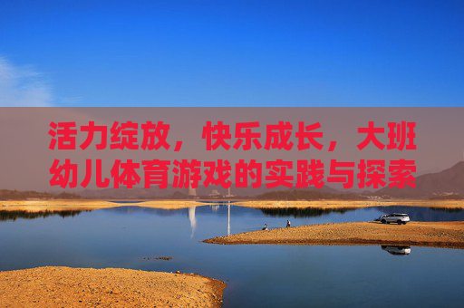 活力绽放,快乐成长,大班幼儿体育游戏的实践与探索,活力绽放,快乐成长,大班幼儿体育游戏的实践探索 活力绽放,快乐成长,大班幼儿体育游戏的实践与探索,活力绽放,快乐成长,大班幼儿体育游戏的实践探索