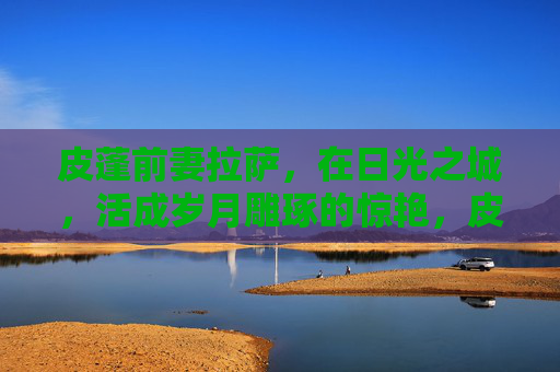 皮蓬前妻拉萨,在日光之城,活成岁月雕琢的惊艳,皮蓬前妻拉萨,日光之城,岁月惊艳 皮蓬前妻拉萨,在日光之城,活成岁月雕琢的惊艳,皮蓬前妻拉萨,日光之城,岁月惊艳