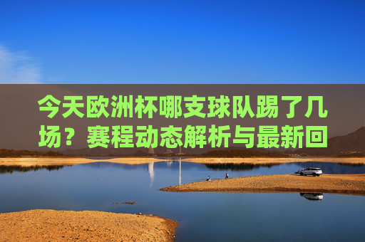 今天欧洲杯哪支球队踢了几场?赛程动态解析与最新回顾 今天欧洲杯哪支球队踢了几场?赛程动态解析与最新回顾