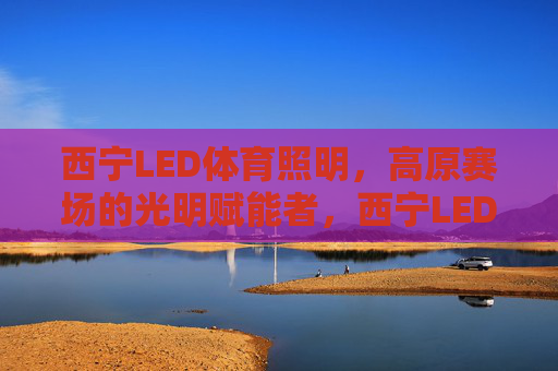西宁LED体育照明,高原赛场的光明赋能者,西宁LED体育照明,高原赛场的光明赋能者 西宁LED体育照明,高原赛场的光明赋能者,西宁LED体育照明,高原赛场的光明赋能者