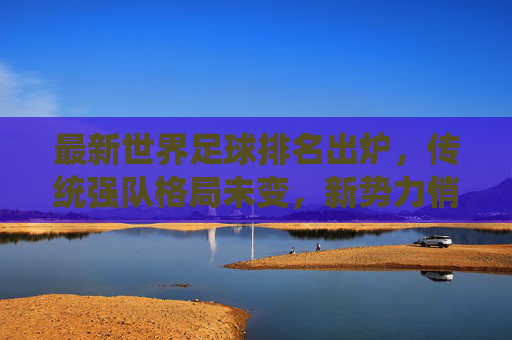 最新世界足球排名出炉，传统强队格局未变，新势力悄然崛起，最新世界足球排名，传统格局未变，新势力悄然崛起